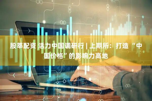 股莘配资 活力中国调研行 | 上期所：打造 “中国价格”的影响力高地