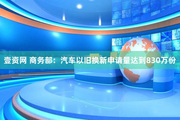 壹资网 商务部：汽车以旧换新申请量达到830万份