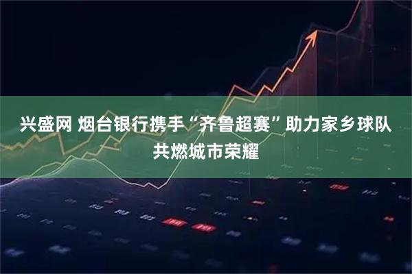 兴盛网 烟台银行携手“齐鲁超赛”助力家乡球队共燃城市荣耀
