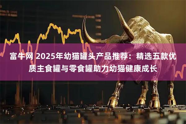 富牛网 2025年幼猫罐头产品推荐：精选五款优质主食罐与零食罐助力幼猫健康成长