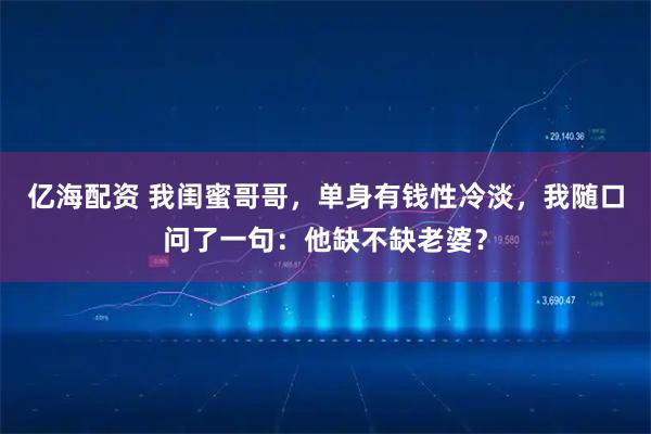 亿海配资 我闺蜜哥哥，单身有钱性冷淡，我随口问了一句：他缺不缺老婆？