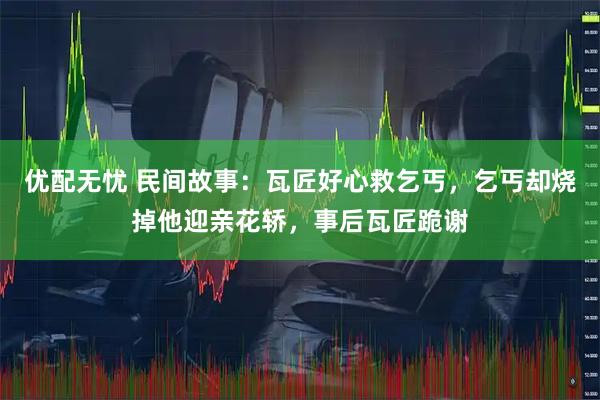 优配无忧 民间故事：瓦匠好心救乞丐，乞丐却烧掉他迎亲花轿，事后瓦匠跪谢