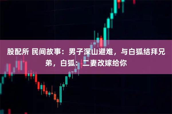 股配所 民间故事：男子深山避难，与白狐结拜兄弟，白狐：二妻改嫁给你
