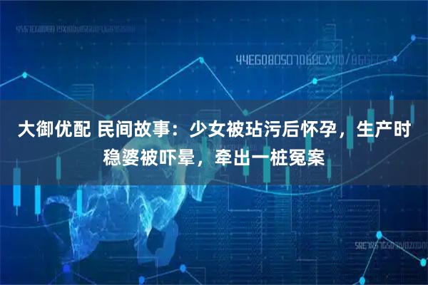 大御优配 民间故事：少女被玷污后怀孕，生产时稳婆被吓晕，牵出一桩冤案