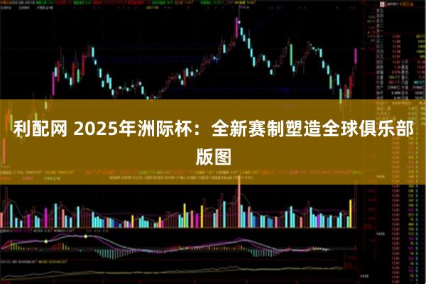 利配网 2025年洲际杯：全新赛制塑造全球俱乐部版图