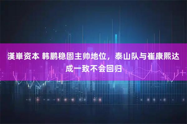漢崋资本 韩鹏稳固主帅地位，泰山队与崔康熙达成一致不会回归