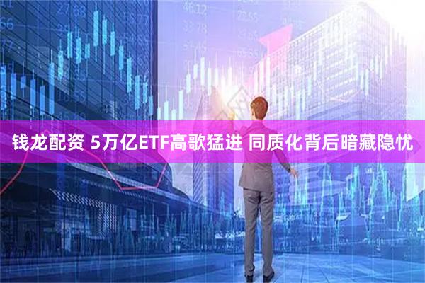 钱龙配资 5万亿ETF高歌猛进 同质化背后暗藏隐忧