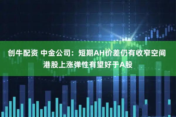 创牛配资 中金公司：短期AH价差仍有收窄空间 港股上涨弹性有望好于A股