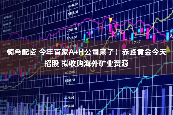 楠希配资 今年首家A+H公司来了！赤峰黄金今天招股 拟收购海外矿业资源