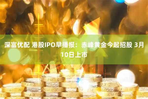 深富优配 港股IPO早播报：赤峰黄金今起招股 3月10日上市