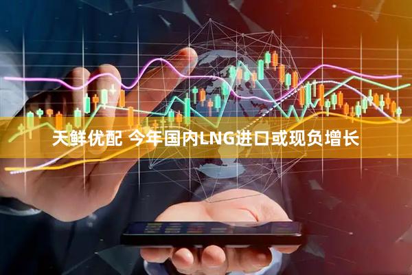 天鲜优配 今年国内LNG进口或现负增长