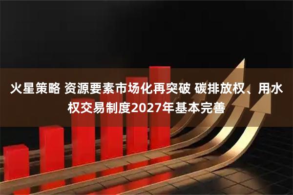 火星策略 资源要素市场化再突破 碳排放权、用水权交易制度2027年基本完善