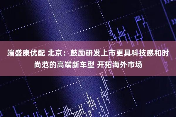 端盛康优配 北京：鼓励研发上市更具科技感和时尚范的高端新车型 开拓海外市场