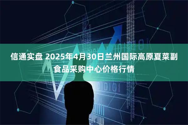 信通实盘 2025年4月30日兰州国际高原夏菜副食品采购中心价格行情
