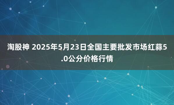 淘股神 2025年5月23日全国主要批发市场红蒜5.0公分价格行情