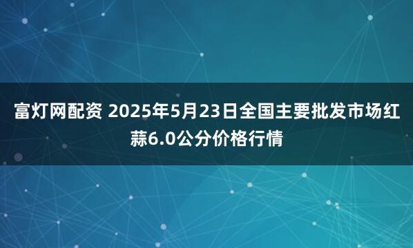 富灯网配资 2025年5月23日全国主要批发市场红蒜6.0公分价格行情