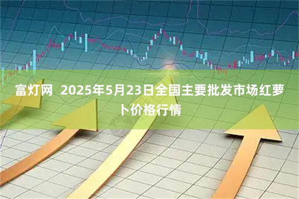 富灯网  2025年5月23日全国主要批发市场红萝卜价格行情