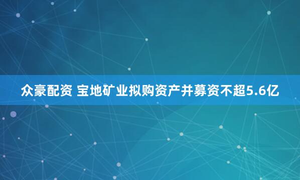 众豪配资 宝地矿业拟购资产并募资不超5.6亿