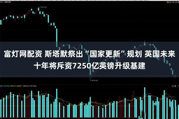 富灯网配资 斯塔默祭出“国家更新”规划 英国未来十年将斥资7250亿英镑升级基建