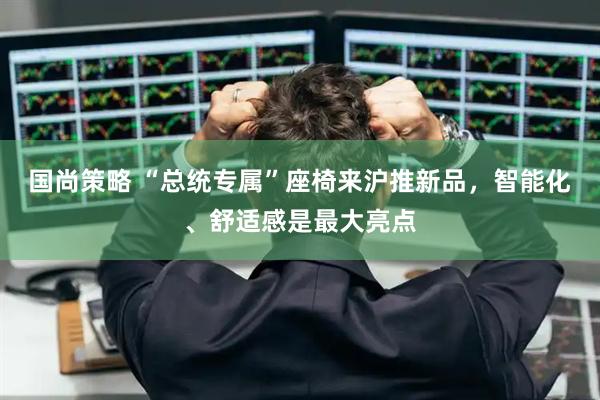 国尚策略 “总统专属”座椅来沪推新品，智能化、舒适感是最大亮点