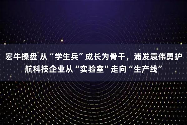 宏牛操盘 从“学生兵”成长为骨干，浦发袁伟勇护航科技企业从“实验室”走向“生产线”
