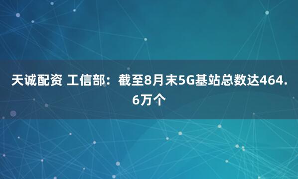 天诚配资 工信部：截至8月末5G基站总数达464.6万个