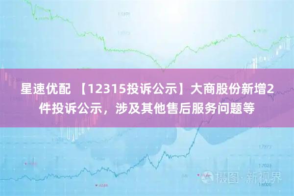 星速优配 【12315投诉公示】大商股份新增2件投诉公示，涉及其他售后服务问题等