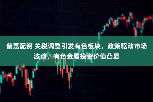 普惠配资 关税调整引发有色板块，政策驱动市场波动，有色金属投资价值凸显
