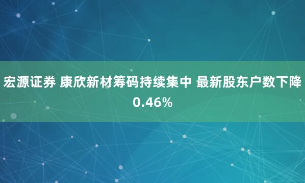 宏源证券 康欣新材筹码持续集中 最新股东户数下降0.46%