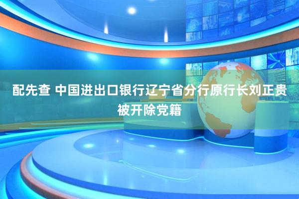 配先查 中国进出口银行辽宁省分行原行长刘正贵被开除党籍