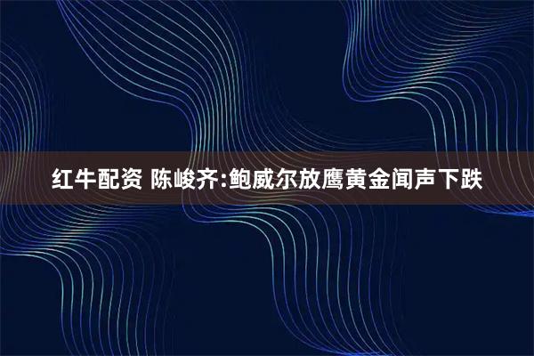 红牛配资 陈峻齐:鲍威尔放鹰黄金闻声下跌