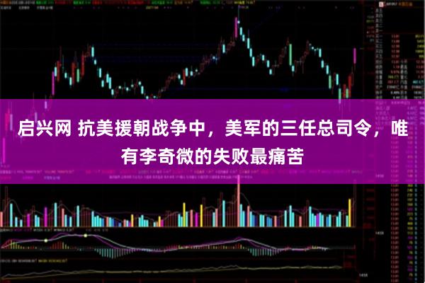 启兴网 抗美援朝战争中，美军的三任总司令，唯有李奇微的失败最痛苦