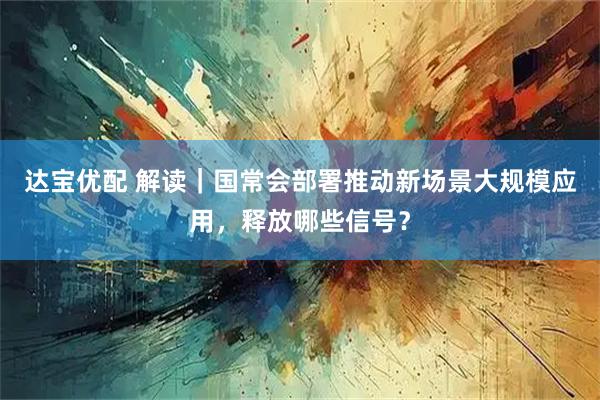 达宝优配 解读｜国常会部署推动新场景大规模应用，释放哪些信号？