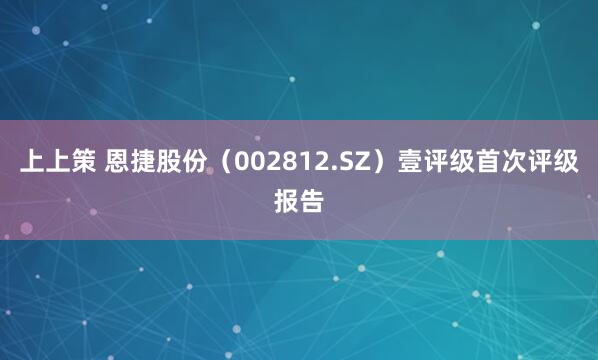 上上策 恩捷股份（002812.SZ）壹评级首次评级报告