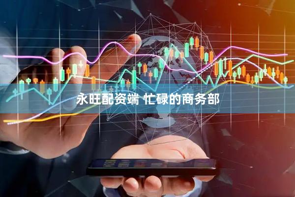 永旺配资端 忙碌的商务部