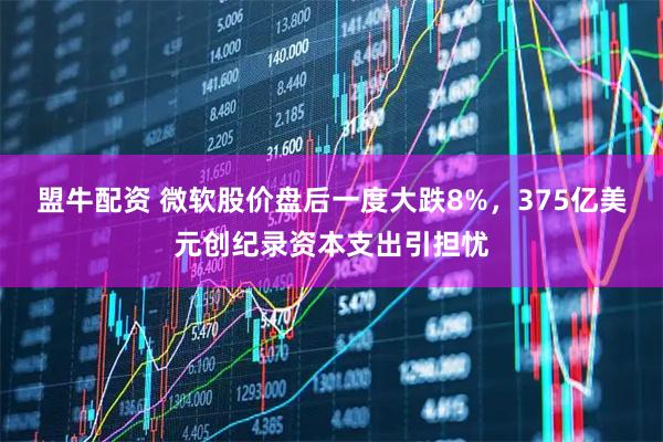 盟牛配资 微软股价盘后一度大跌8%，375亿美元创纪录资本支出引担忧