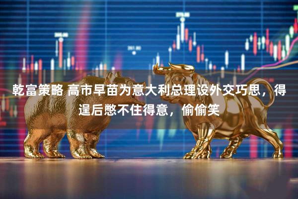 乾富策略 高市早苗为意大利总理设外交巧思，得逞后憋不住得意，偷偷笑