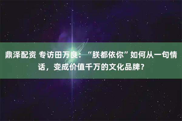 鼎泽配资 专访田万良：“朕都依你”如何从一句情话，变成价值千万的文化品牌？