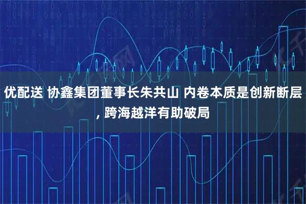 优配送 协鑫集团董事长朱共山 内卷本质是创新断层, 跨海越洋有助破局