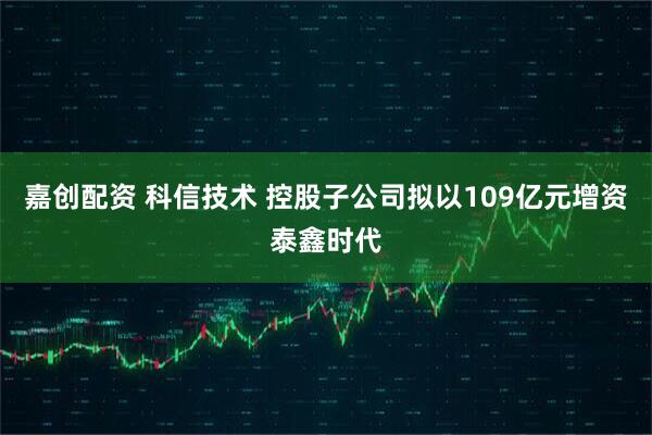 嘉创配资 科信技术 控股子公司拟以109亿元增资泰鑫时代