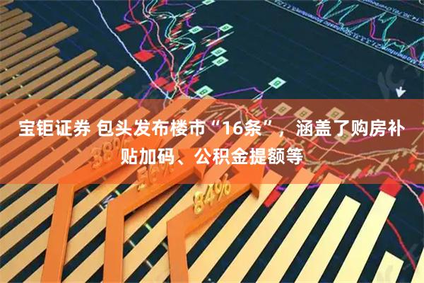 宝钜证券 包头发布楼市“16条”，涵盖了购房补贴加码、公积金提额等