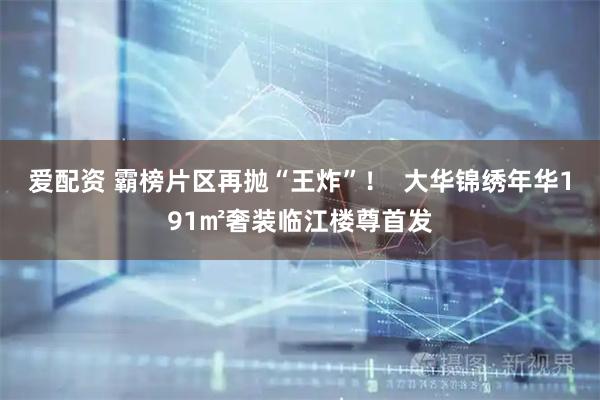 爱配资 霸榜片区再抛“王炸”！  大华锦绣年华191㎡奢装临江楼尊首发