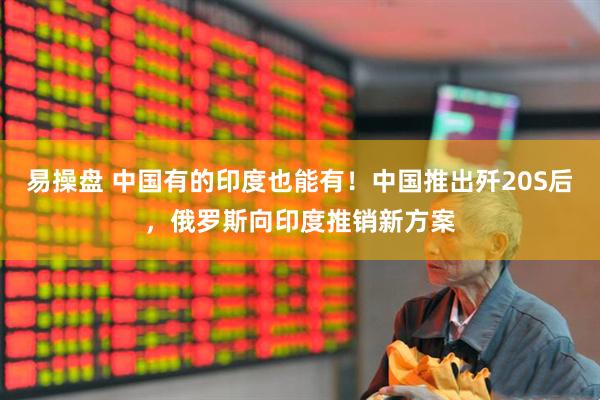 易操盘 中国有的印度也能有！中国推出歼20S后，俄罗斯向印度推销新方案