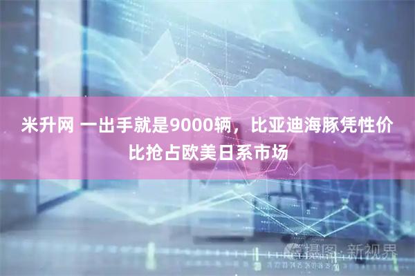 米升网 一出手就是9000辆，比亚迪海豚凭性价比抢占欧美日系市场