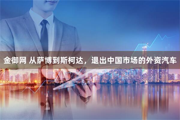 金御网 从萨博到斯柯达，退出中国市场的外资汽车