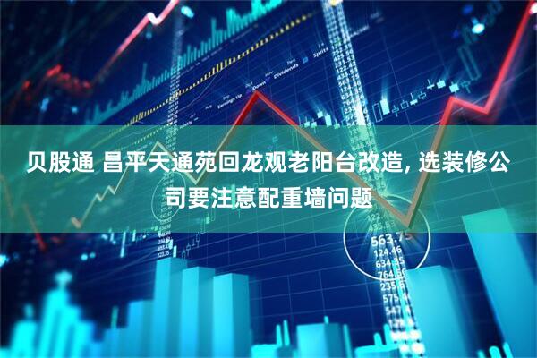 贝股通 昌平天通苑回龙观老阳台改造, 选装修公司要注意配重墙问题