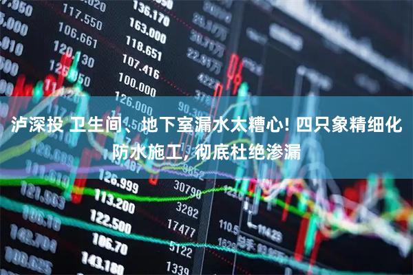 泸深投 卫生间、地下室漏水太糟心! 四只象精细化防水施工, 彻底杜绝渗漏